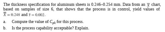 The thickness specification for aluminum sheets is 0.246-0.254 mm. Data from an X chart,
based on samples of size 6, that shows that the process is in control, yield values of
X = 0.248 and 3 = 0.002.
Compute the value of Cpk for this process.
Is the process capability acceptable? Explain.
a.
