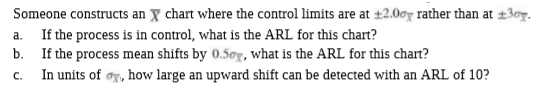 Someone constructs an X chart where the control limits are at ±2.00g rather than at ±30g.
If the process is in control, what is the ARL for this chart?
b. If the process mean shifts by 0.50g, what is the ARL for this chart?
In units of ør, how large an upward shift can be detected with an ARL of 10?
a.
C.
