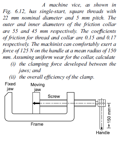 A machine vice, as shown in
Fig. 6.12, has single-start, square threads with
22 mm nominal diameter and 5 mm pitch. The
outer and inner diameters of the friction collar
are 55 and 45 mm respectively. The coefficients
of friction for thread and collar are 0.15 and 0.17
respectively. The machinist can comfortably exert a
force of 125 N on the handle at a mean radius of 150
mm. Assuming uniform wear for the collar, calculate
(i) the clamping force developed between the
jaws; and
(ii) the overall efficiency of the clamp.
Fixed
Moving
jaw
jaw
Screw
Frame
Handle
+150 mm
