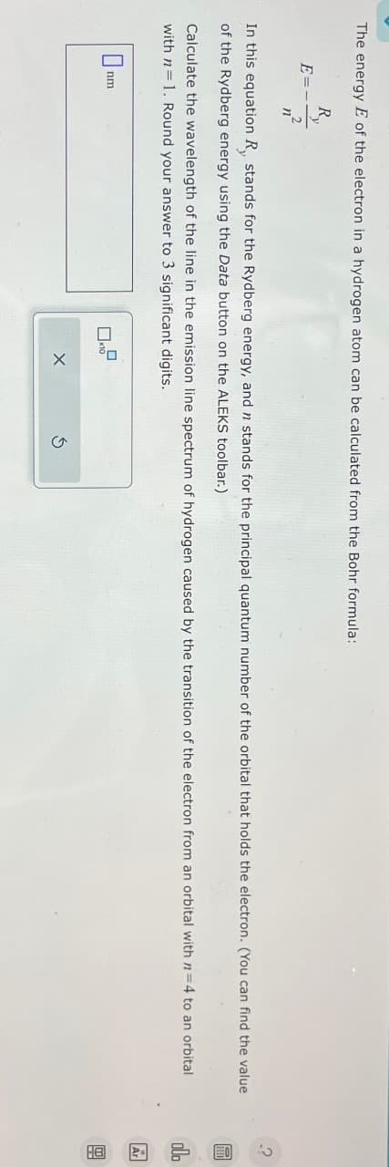 The energy E of the electron in a hydrogen atom can be calculated from the Bohr formula:
R
E=-
In this equation R, stands for the Rydberg energy, and n stands for the principal quantum number of the orbital that holds the electron. (You can find the value
of the Rydberg energy using the Data button on the ALEKS toolbar.)
n
Calculate the wavelength of the line in the emission line spectrum of hydrogen caused by the transition of the electron from an orbital with n=4 to an orbital
with n
1. Round your answer to 3 significant digits.
0
nm
X
olo
Ar
B