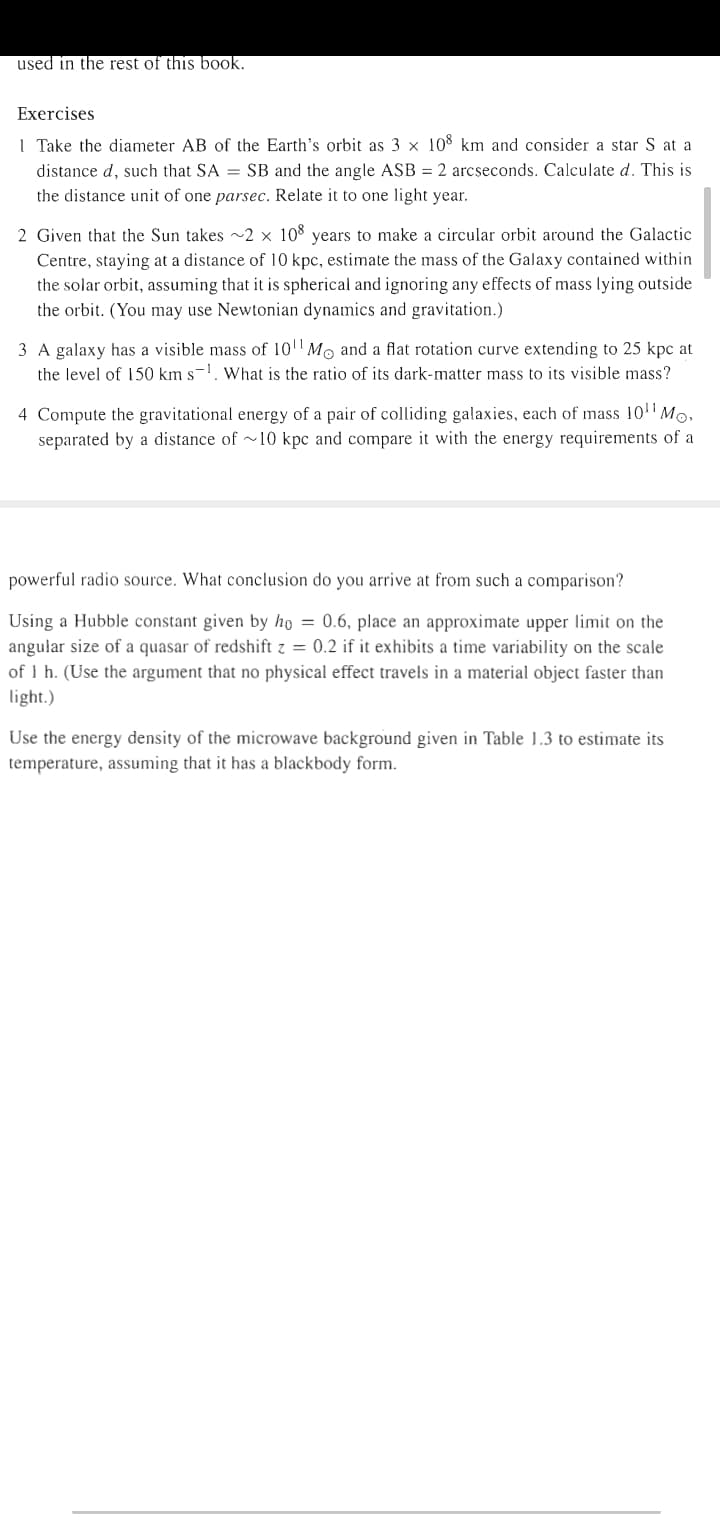 used in the rest of this book.
Exercises
I Take the diameter AB of the Earth's orbit as 3 x 108 km and consider a star S at a
distance d, such that SA = SB and the angle ASB = 2 arcseconds. Calculate d. This is
the distance unit of one parsec. Relate it to one light year.
2 Given that the Sun takes ~2 × 108 years to make a circular orbit around the Galactic
Centre, staying at a distance of 10 kpc, estimate the mass of the Galaxy contained within
the solar orbit, assuming that it is spherical and ignoring any effects of mass lying outside
the orbit. (You may use Newtonian dynamics and gravitation.)
3 A galaxy has a visible mass of 101 Mo and a flat rotation curve extending to 25 kpc at
the level of 150 km s-1. What is the ratio of its dark-matter mass to its visible mass?
4 Compute the gravitational energy of a pair of colliding galaxies, each of mass 10"Mo,
separated by a distance of ~10 kpc and compare it with the energy requirements of a
powerful radio source. What conclusion do you arrive at from such a comparison?
Using a Hubble constant given by ho = 0.6, place an approximate upper limit on the
angular size of a quasar of redshift z = 0.2 if it exhibits a time variability on the scale
of I h. (Use the argument that no physical effect travels in a material object faster than
light.)
Use the energy density of the microwave background given in Table 1.3 to estimate its
temperature, assuming that it has a blackbody form.
