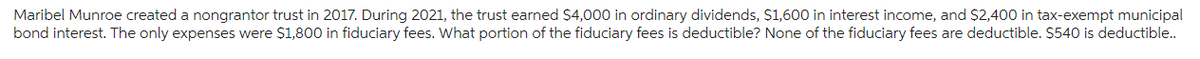 Maribel Munroe created a nongrantor trust in 2017. During 2021, the trust earned $4,000 in ordinary dividends, $1,600 in interest income, and $2,400 in tax-exempt municipal
bond interest. The only expenses were $1,800 in fiduciary fees. What portion of the fiduciary fees is deductible? None of the fiduciary fees are deductible. $540 is deductible..