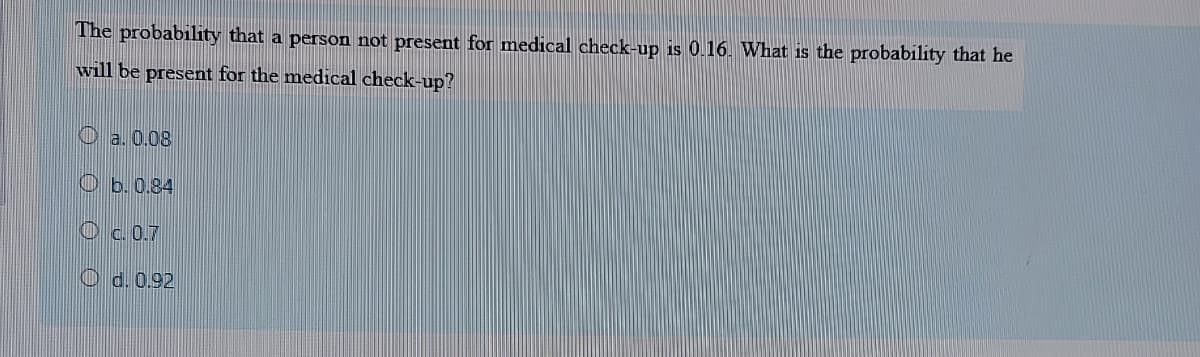 The probability that a person not present for medical check-up is 0.16. What is the probability that he
will be present for the medical check-up?
O a. 0.08
O b. 0.84
Oc.0.7
O d. 0.92
