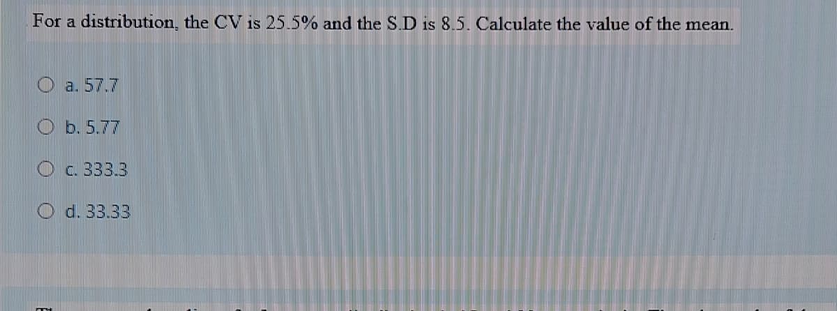 For a distribution, the CV is 25.5% and the SD is 8.5. Calculate the value of the mean.
a. 57.7
O b. 5.77
O c. 33.3
O d. 33.33
