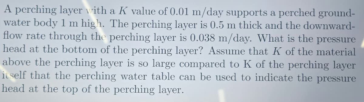 A perching layer with a K value of 0.01 m/day supports a perched ground-
water body 1 m high. The perching layer is 0.5 m thick and the downward-
flow rate through the perching layer is 0.038 m/day. What is the pressure
head at the bottom of the perching layer? Assume that K of the material
above the perching layer is so large compared to K of the perching layer
itself that the perching water table can be used to indicate the pressure
head at the top of the perching layer.