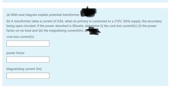 (a) With neat diagram explain potential transformer.
(b) A transformer takes a current of 0.8A, when its primary is connected to a 210V, 50HZ supply, the secondary
being open circuited. If the power absorbed is 80watts, determine (i) the core loss current(ic) (m) the power
factor on no-load and (i) the magnetizing current(Im). (5
core loss current(ic)
power factor
Magnetizing current (Im)
