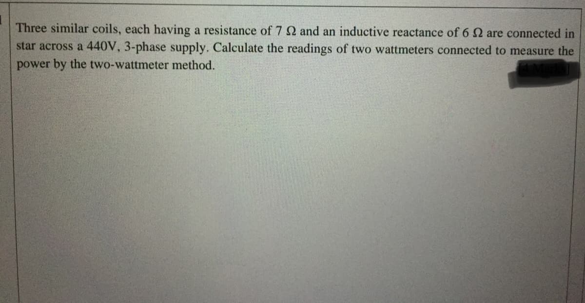 Three similar coils, each having a resistance of 7 2 and an inductive reactance of 62 are connected in
star across a 440V, 3-phase supply. Calculate the readings of two wattmeters connected to measure the
power by the two-wattmeter method.
