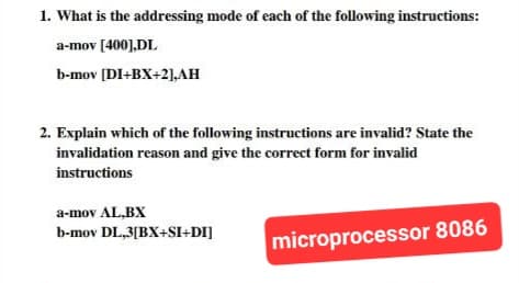 1. What is the addressing mode of each of the following instructions:
a-mov [400],DL
b-mov [DI+BX+2],AH
2. Explain which of the following instructions are invalid? State the
invalidation reason and give the correct form for invalid
instructions
a-mov AL,BX
b-mov DL,3[BX+SI+DI]
microprocessor 8086