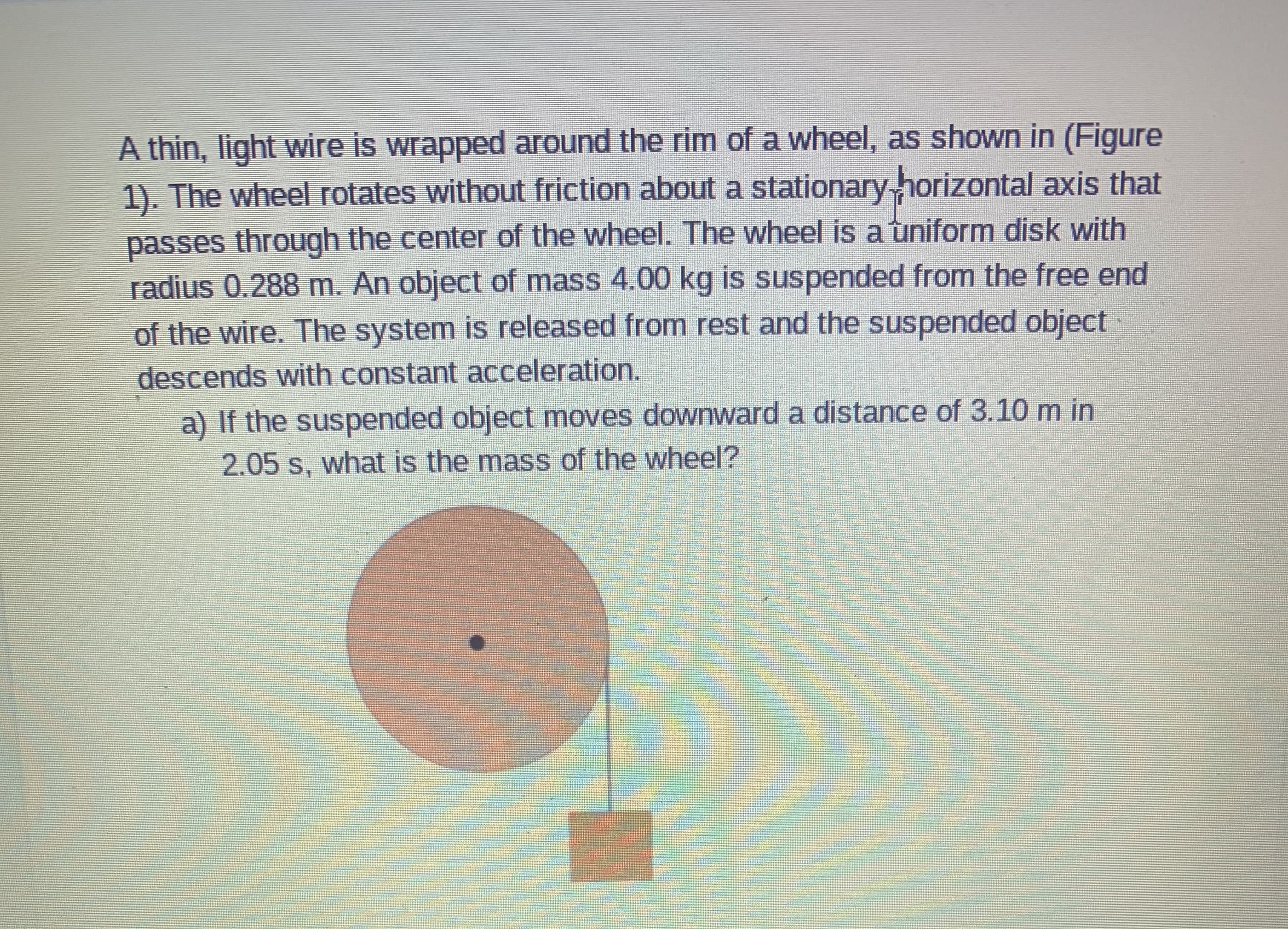 A thin, light wire is wrapped around the rim of a wheel, as shown in (Figure
1). The wheel rotates without friction about a stationary horizontal axis that
passes through the center of the wheel. The wheel is a uniform disk with
radius 0.288 m. An object of mass 4.00 kg is suspended from the free end
of the wire. The system is released from rest and the suspended object
descends with constant acceleration.
