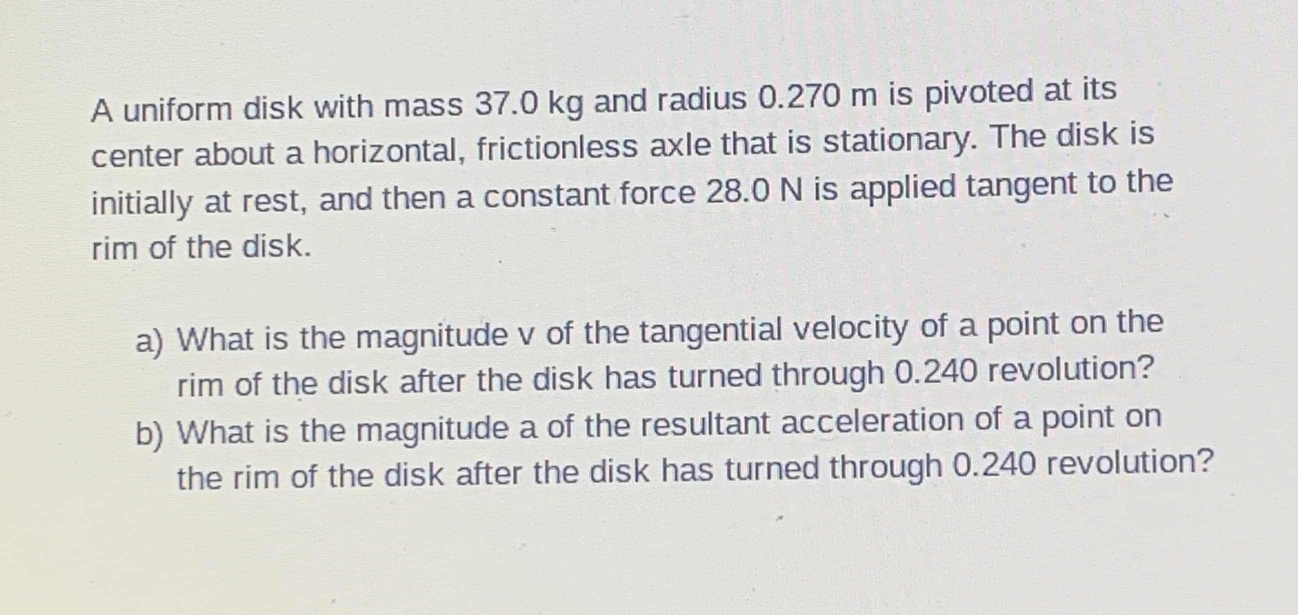 A uniform disk with mass 37.0 kg and radius 0.270 m is pivoted at its
center about a horizontal, frictionless axle that is stationary. The disk is
initially at rest, and then a constant force 28.0 N is applied tangent to the
rim of the disk.
a) What is the magnitude v of the tangential velocity of a point on the
rim of the disk after the disk has turned through 0.240 revolution?
b) What is the magnitude a of the resultant acceleration of a point on
the rim of the disk after the disk has turned through 0.240 revolution?
