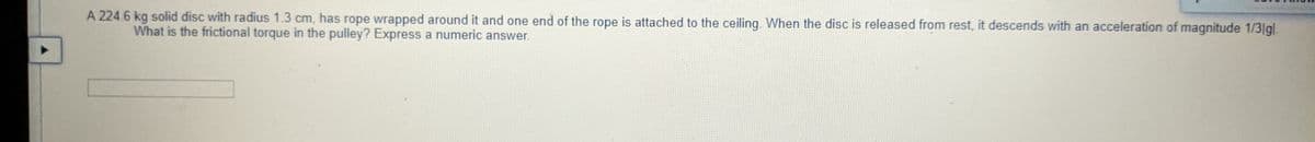 A 224.6 kg solid disc with radius 1.3 cm, has rope wrapped around it and one end of the rope is attached to the ceiling. When the disc is released from rest, it descends with an acceleration of magnitude 1/3|gl.
What is the frictional torque in the pulley? Express a numeric answer.
