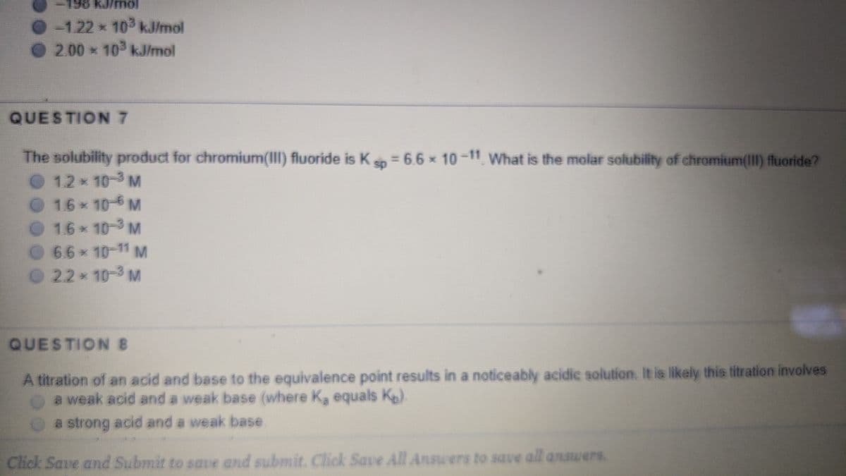 -1.22 10 kJ/mol
2.00 10 kJ/mol
QUESTION 7
The solubility product for chromium(III) fluoride is Ks = 6.6 x 10 -11 What is the molar solubility of chromium(II) fluoride?
12 10-3 M
O 16x 10-6 M
16 10-3M
O66* 10-11 M
O 22 10-3 M
QUESTION B
A titration of an acid and base to the equivalence point results in a noticeably acidic solution. It is likely this titration involves
Oa weak acid and a weak base (where Ka equals K).
a strong acid and a weak base
Click Save and Submit to saue and submit, Click Save All Answers to save all answers.
