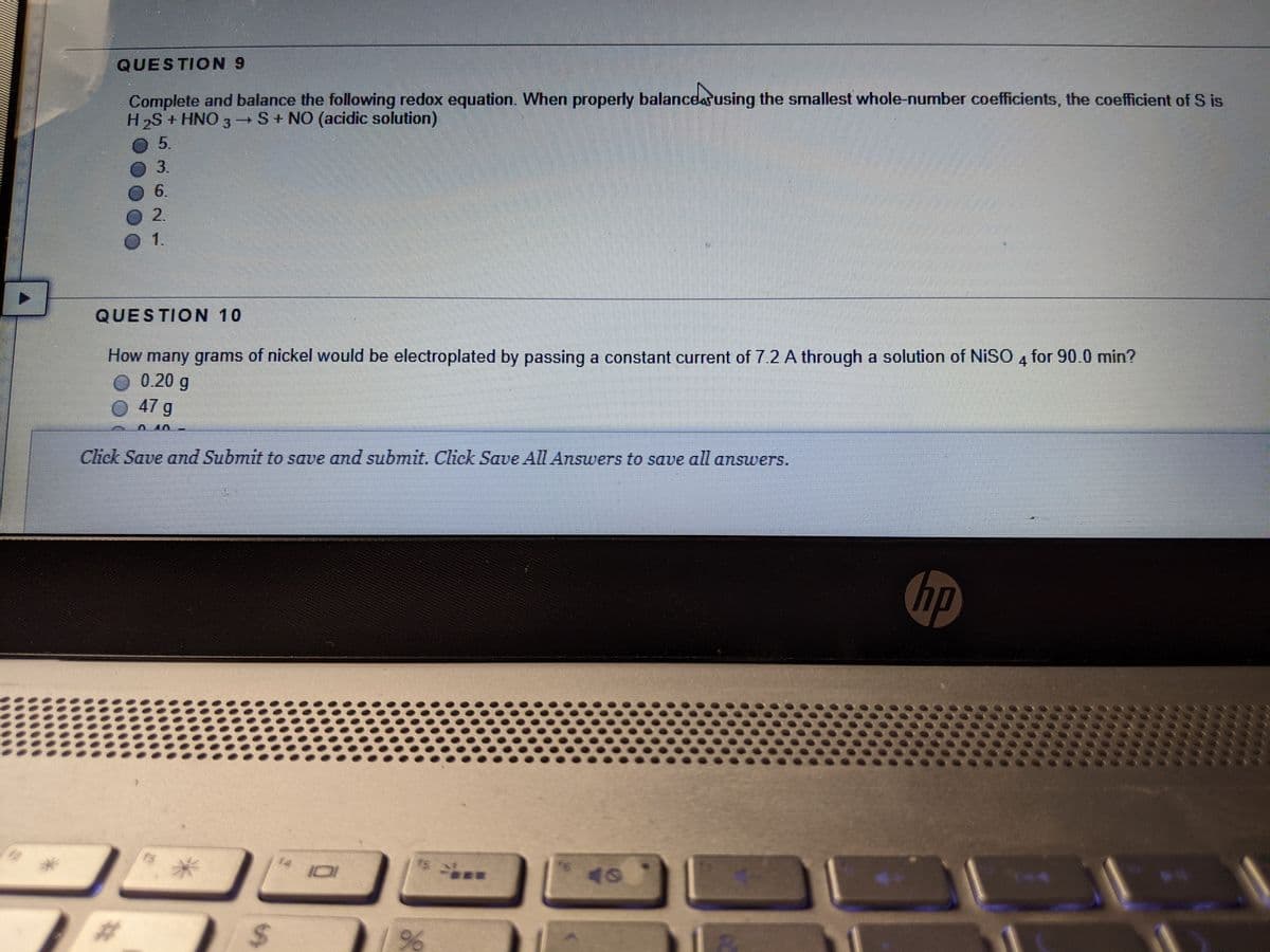 QUESTION 9
Complete and balance the following redox equation. When properly balancdarusing the smallest whole-number coefficients, the coefficient of S is
H2S + HNO 3 →S+ NO (acidic solution)
5.
3.
6.
2.
QUESTION 10
How many grams of nickel would be electroplated by passing a constant current of 7.2 A through a solution of NISO 4 for 90.0 min?
O 0.20 g
O 47 g
Click Save and Submit to save and submit. Click Save All Answers to save all answers.
hp
f4
101
%24
36
%23
