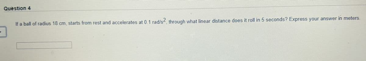 Question 4
If a ball of radius 18 cm, starts from rest and accelerates at 0.1 rad/s2 through what linear distance does it roll in 5 seconds? Express your answer in meters.
