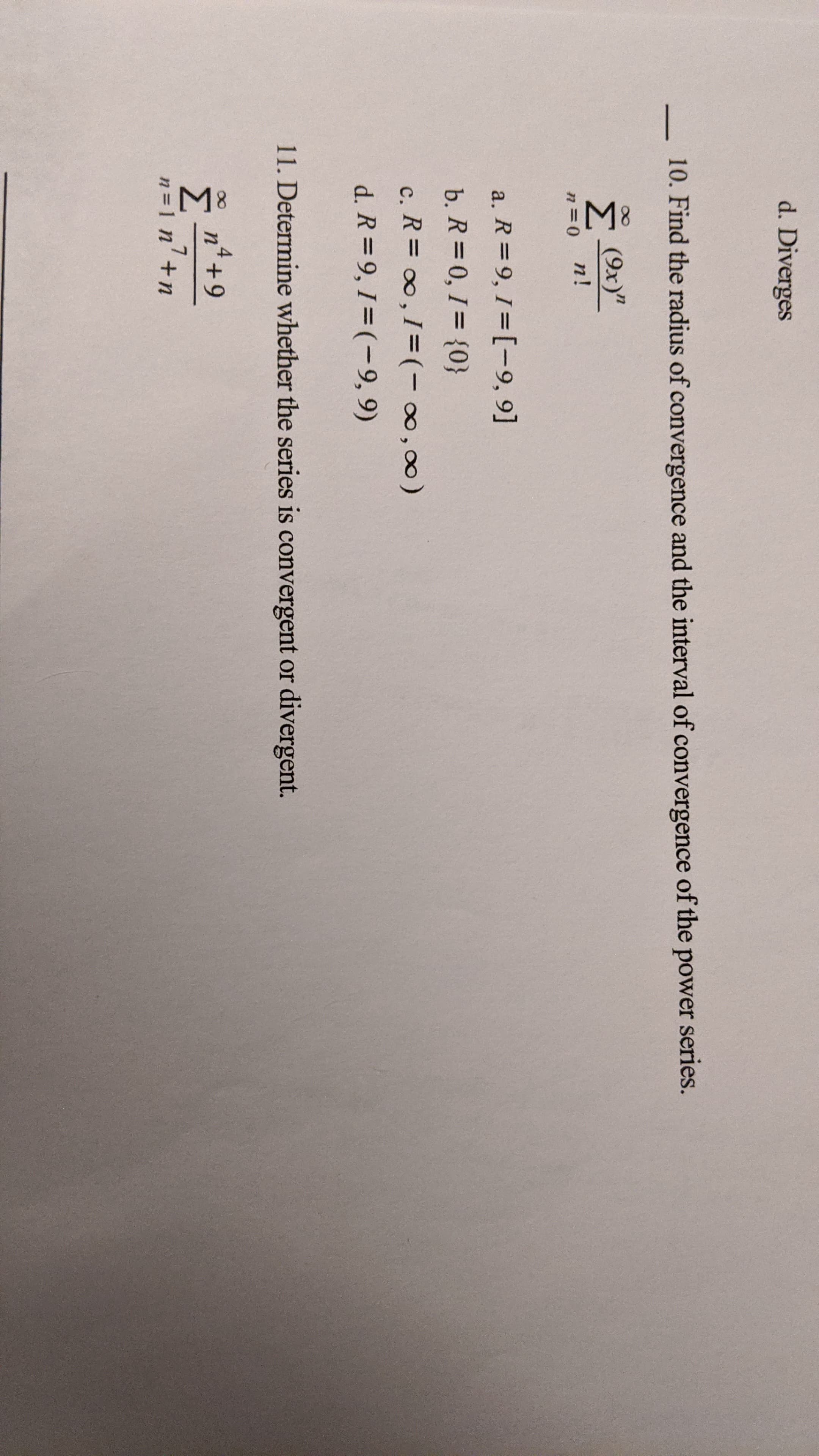 10. Find the radius of converger
(9x)"
n!
a. R=9, 1=[-9, 9]
b. R = 0, 1= {0}
c. R = 0,1= (-∞,∞)
d. R = 9, 1= (-9, 9)
