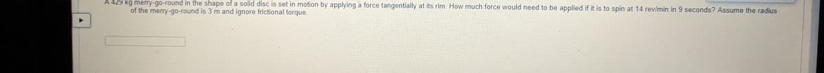 A 429 kg merry-go-round in the shape of a solid disc is set in motion by applying a force tangentially at its rim. How much force would need to be applied if it is to spin at 14 rev/min in 9 seconds? Assume the radius
of the merry-go-round is 3 m and ignore frictional torque.
