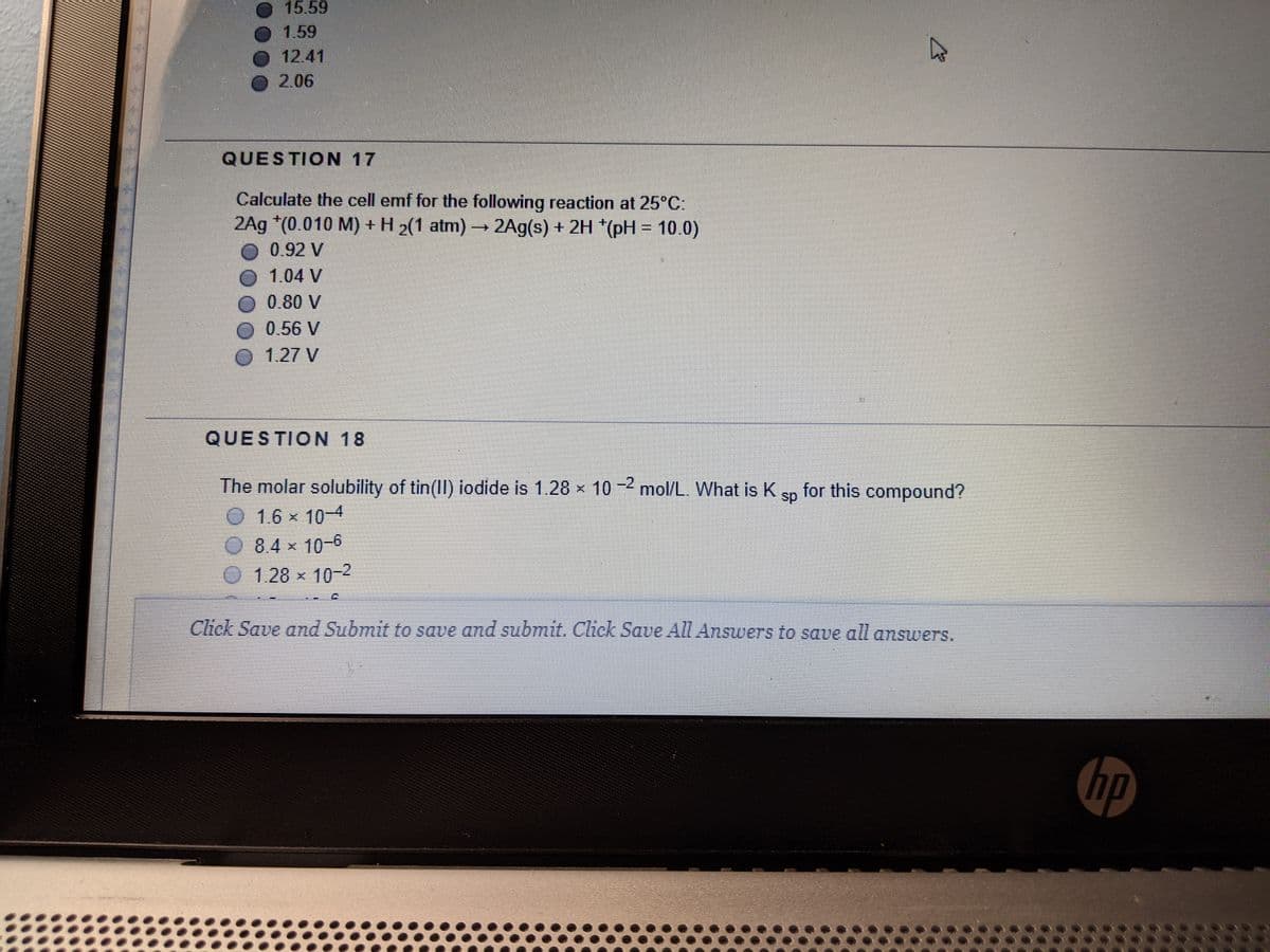 15.59
1.59
12.41
2.06
QUESTION 17
Calculate the cell emf for the following reaction at 25°C:
2Ag *(0.010 M) +H 2(1 atm) 2Ag(s) + 2H *(pH = 10.0)
O 0.92 V
1.04 V
O 0.80 V
O 0.56 V
O 127 V
QUESTION 18
The molar solubility of tin(Ill) iodide is 1.28 x 10 -2 mol/L. What is K
for this compound?
sp
1.6 x 10-4
084 x 10-6
1.28x 10-2
Click Save and Submit to save and submit. Click Sae All Answers to save all answers.
hp
