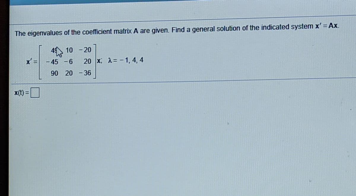 The eigenvalues of the coefficient matrix A are given. Find a general solution of the indicated system x'= Ax.
4 10 -20
x' =
-45 -6
20 x, A= -1, 4, 4
90 20 -36
x(t) =
