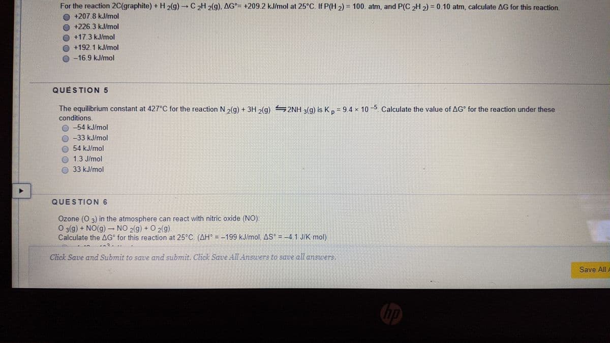 For the reaction 2C(graphite) + H 2(g) → C 2H 2(g), AG²= +209 2 kJ/mol at 25°C. If P(H 2) = 100. atm, and P(C „H 2) = 0.10 atm, calculate AG for this reaction.
+207.8 kJ/mol
+226.3 kJ/mol
+17.3 kJ/mol
+192.1 kJ/mol
-16.9 kJ/mol
QUESTION 5
The equilibrium constant at 427°C for the reaction N 2(g) + 3H 2(g) 2NH 3(g) is K, = 94 x 10 -5 Calculate the value of AG for the reaction under these
conditions.
-54 kJ/mol
-33 kJ/mol
54 kJ/mol
1.3 J/mol
33 kJ/mol
QUESTION 6
Özone (0 3) in the atmosphere can react with nitric oxide (NO).
O 3(g) + NO(g) – NO 2(g) + O 2(g).
Calculate the AG° for this reaction at 25°C (AH° = -199 kJ/mol, AS = -4 1 J/K mol)
Click Save and Submit to save and submit. Click Save All Answers to save all answers.
Save All A
