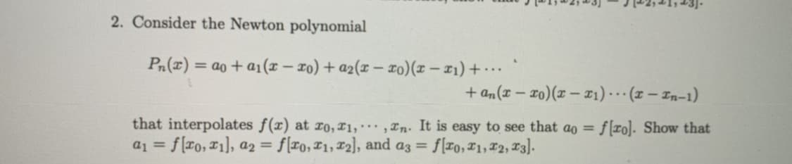 2. Consider the Newton polynomial
Pn(x) = ao + a1(x-xo) + a2(x-xo)(x − x₁) + ...
+an(x-xo)(x-x₁)(x-In-1)
that interpolates f(x) at zo, 21,,n. It is easy to see that ao = f[ro]. Show that
a₁ = f[ro, 1], a2 = f[ro, 21, 2], and a3 = f[xo, 11, 12, 13].