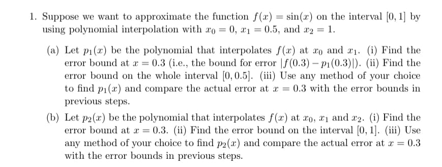 1. Suppose we want to approximate the function f(x) = sin(x) on the interval [0, 1] by
using polynomial interpolation with xo = 0, x₁ = 0.5, and x2 = 1.
(a) Let pi(x) be the polynomial that interpolates f(x) at xo and ₁. (i) Find the
error bound at x = 0.3 (i.e., the bound for error f(0.3) - pi(0.3)). (ii) Find the
error bound on the whole interval [0, 0.5]. (iii) Use any method of your choice
to find p₁(x) and compare the actual error at x = 0.3 with the error bounds in
previous steps.
(b) Let p2(x) be the polynomial that interpolates f(x) at xo, x1 and 2. (i) Find the
error bound at x = 0.3. (ii) Find the error bound on the interval [0, 1]. (iii) Use
any method of your choice to find p2(x) and compare the actual error at x = 0.3
with the error bounds in previous steps.