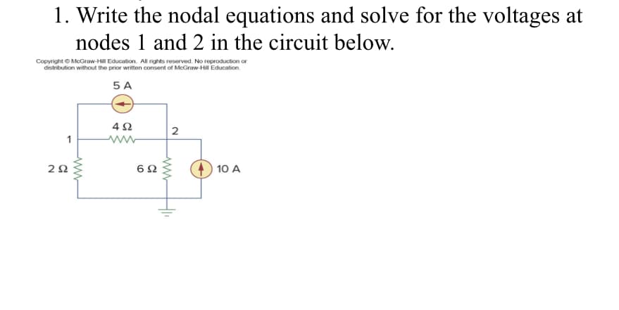 1. Write the nodal equations and solve for the voltages at
nodes 1 and 2 in the circuit below.
Copyright© McGraw-Hill Education. All rights reserved. No reproduction or
distribution without the prior written consent of McGraw-Hill Education.
5 A
1
292
www
4Ω
www
692
2
www
+
10 A