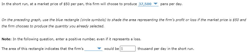 In the short run, at a market price of $50 per pan, this firm will choose to produce 37,500
pans per day.
On the preceding graph, use the blue rectangle (circle symbols) to shade the area representing the firm's profit or loss if the market price is $50 and
the firm chooses to produce the quantity you already selected.
Note: In the following question, enter a positive number, even if it represents a loss.
The area of this rectangle indicates that the firm's
would be $
thousand per day in the short run.
