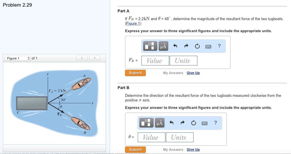 Problem 2.29
Figure 1
of 1
FA=2 kN
30°
10
FB
OUD
Du
B
Part A
If FB = 2.2kN and 0 = 48°, determine the magnitude of the resultant force of the two tugboats.
(Figure 1)
Express your answer to three significant figures and include the appropriate units.
FR =
Submit
Part B
0 =
μA
Value
Submit
1 μA
Determine the direction of the resultant force of the two tugboats measured clockwise from the
positive axis.
Express your answer to three significant figures and include the appropriate units.
Value
Units
My Answers Give Up
Units
My Answers Give Up
?
?