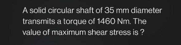 A solid circular shaft of 35 mm diameter
transmits a torque of 1460 Nm. The
value of maximum shear stress is?