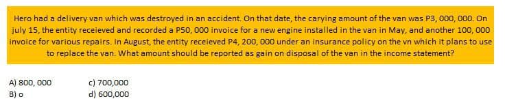 Hero had a delivery van which was destroyed in an accident. On that date, the carying amount of the van was P3, 000, 000. On
july 15, the entity receieved and recorded a P50, 000 invoice for a new engine installed in the van in May, and another 100, 000
invoice for various repairs. In August, the entity receieved P4, 200, 000 under an insurance policy on the vn which it plans to use
to replace the van. What amount should be reported as gain on disposal of the van in the income statement?
A) 800,000
B) o
c) 700,000
d) 600,000