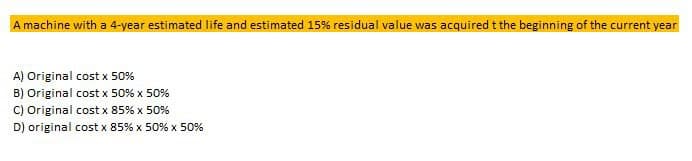 A machine with a 4-year estimated life and estimated 15% residual value was acquired t the beginning of the current year
A) Original cost x 50%
B) Original cost x 50% x 50%
C) Original cost x 85% x 50%
D) original cost x 85% x 50 % x 50%