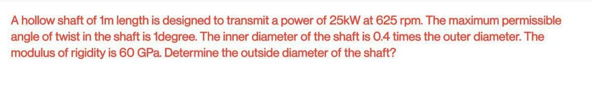 A hollow shaft of 1m length is designed to transmit a power of 25kW at 625 rpm. The maximum permissible
angle of twist in the shaft is 1degree. The inner diameter of the shaft is 0.4 times the outer diameter. The
modulus of rigidity is 60 GPa. Determine the outside diameter of the shaft?