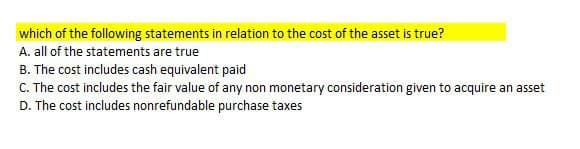 which of the following statements in relation to the cost of the asset is true?
A. all of the statements are true
B. The cost includes cash equivalent paid
C. The cost includes the fair value of any non monetary consideration given to acquire an asset
D. The cost includes nonrefundable purchase taxes