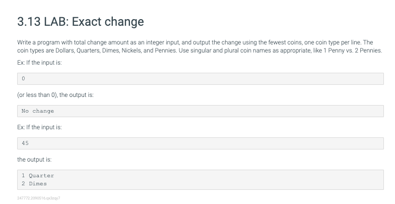 3.13 LAB: Exact change
Write a program with total change amount as an integer input, and output the change using the fewest coins, one coin type per line. The
coin types are Dollars, Quarters, Dimes, Nickels, and Pennies. Use singular and plural coin names as appropriate, like 1 Penny vs. 2 Pennies.
Ex: If the input is:
(or less than 0), the output is:
No change
Ex: If the input is:
45
the output is:
1 Quarter
2 Dimes
247772.2090516 zay?

