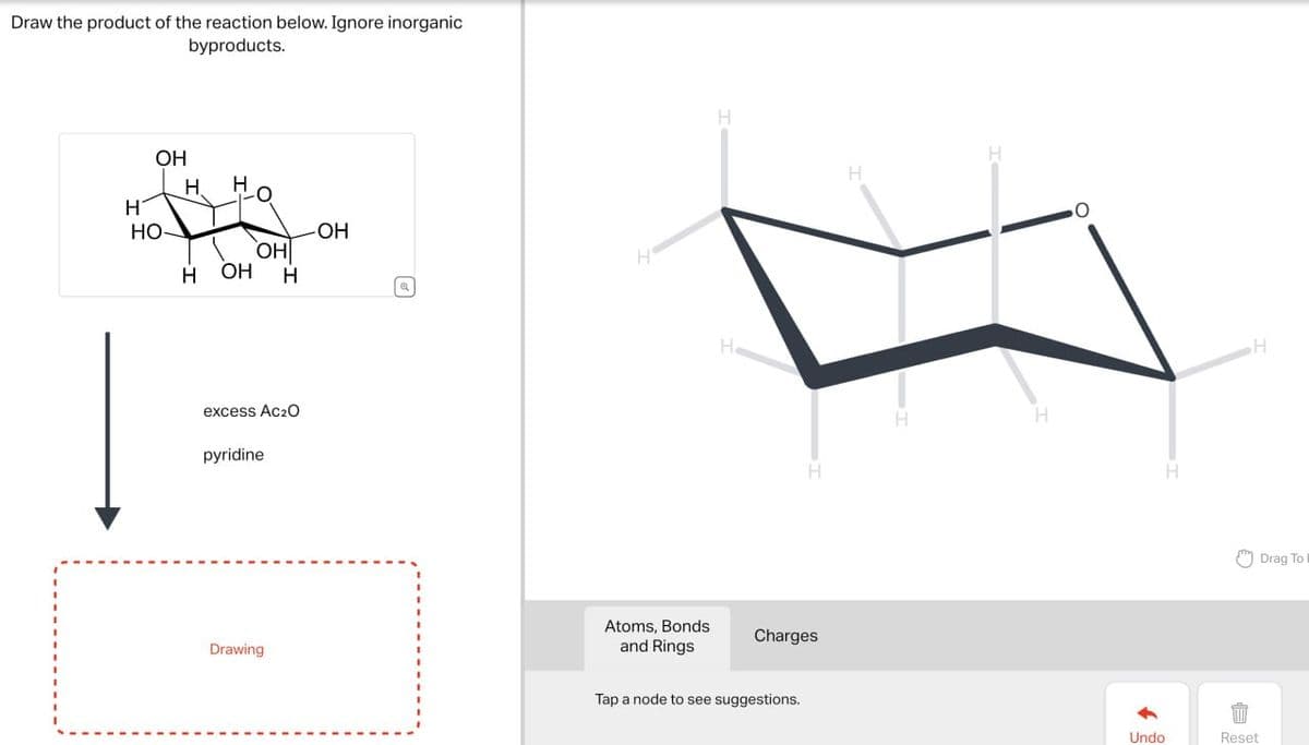 Draw the product of the reaction below. Ignore inorganic
byproducts.
OH
H
H
HO-
-OH
OH
H OH
H
excess Ac₂O
pyridine
Drawing
H
a
H
He
H
Atoms, Bonds
and Rings
Charges
Tap a node to see suggestions.
H
H
H
H
Undo
Reset
H
Drag To