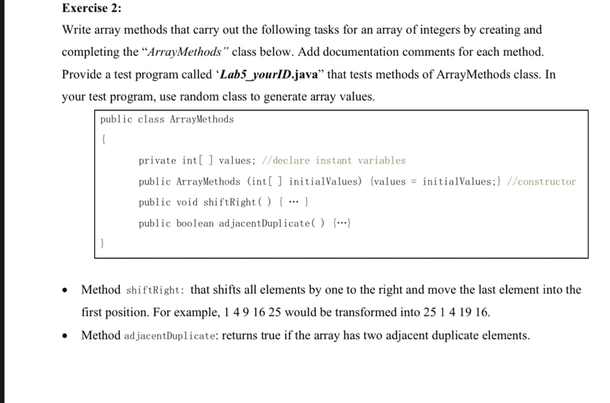 Exercise 2:
Write array methods that carry out the following tasks for an array of integers by creating and
completing the “ArrayMethods" class below. Add documentation comments for each method.
Provide a test program called Lab5_yourID.java" that tests methods of ArrayMethods class. In
your test program, use random class to generate array values.
public class ArrayMethods
private int[ ] values; //declare instant variables
public ArrayMethods (int[ ] initialValues) {values = initialValues;} //constructor
public void shiftRight( ) { … }
public boolean adjacentDuplicate() {…}
Method shiftRight: that shifts all elements by one to the right and move the last element into the
first position. For example, 1 4 9 16 25 would be transformed into 25 1 4 19 16.
Method ad jacentDuplicate: returns true if the array has two adjacent duplicate elements.
