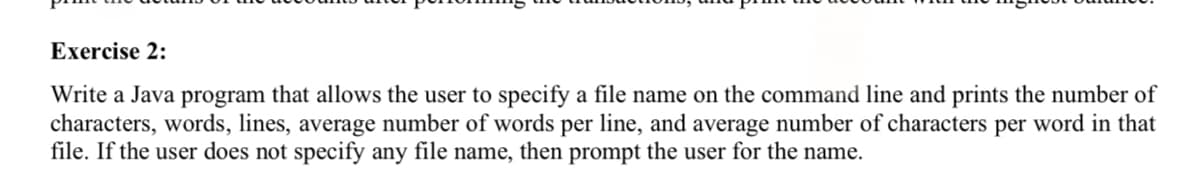 Exercise 2:
Write a Java program that allows the user to specify a file name on the command line and prints the number of
characters, words, lines, average number of words per line, and average number of characters per word in that
file. If the user does not specify any file name, then prompt the user for the name.
