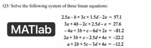 Q3/Solve the following system of three linear equations:
2.5a-b+3c+1.5d-2e
= 57.1
3a +4b-2c+2.5d-e
= 27.6
MATlab
-4a+3b+c-6d+2e
= -81.2
2a+3b+c-2.5d+
4e = -22.2
a+2b+5c-3d+ 4e = -12.2