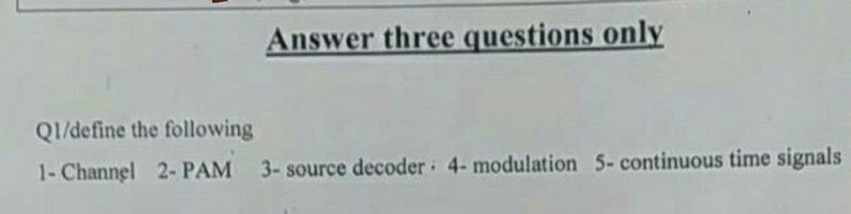 Answer three questions only
Q1/define the following
1- Channel 2- PAM 3- source decoder 4- modulation 5- continuous time signals