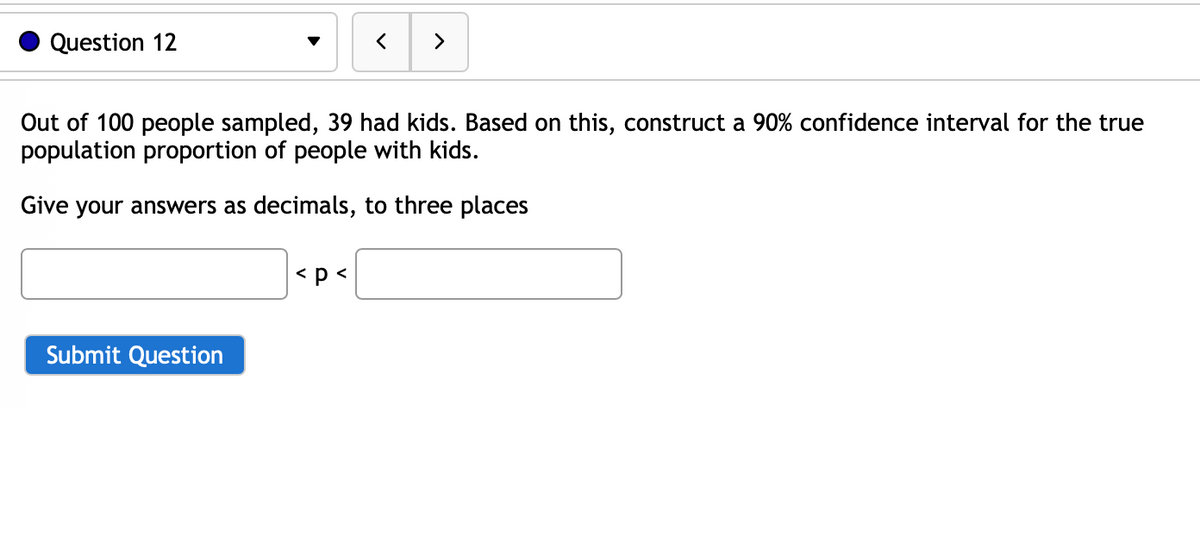 Question 12
Out of 100 people sampled, 39 had kids. Based on this, construct a 90% confidence interval for the true
population proportion of people with kids.
Give your answers as decimals, to three places
Submit Question
<
< p <