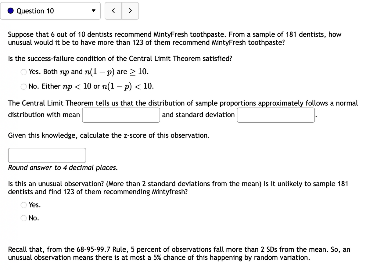 Question 10
>
Suppose that 6 out of 10 dentists recommend MintyFresh toothpaste. From a sample of 181 dentists, how
unusual would it be to have more than 123 of them recommend MintyFresh toothpaste?
Is the success-failure condition of the Central Limit Theorem satisfied?
Yes. Both np and n(1 − p) are ≥ 10.
-
No. Either np < 10 or n(1 − p) < 10.
The Central Limit Theorem tells us that the distribution of sample proportions approximately follows a normal
distribution with mean
and standard deviation
Given this knowledge, calculate the z-score of this observation.
Round answer to 4 decimal places.
Is this an unusual observation? (More than 2 standard deviations from the mean) Is it unlikely to sample 181
dentists and find 123 of them recommending Mintyfresh?
Yes.
O No.
Recall that, from the 68-95-99.7 Rule, 5 percent of observations fall more than 2 SDs from the mean. So, an
unusual observation means there is at most a 5% chance of this happening by random variation.