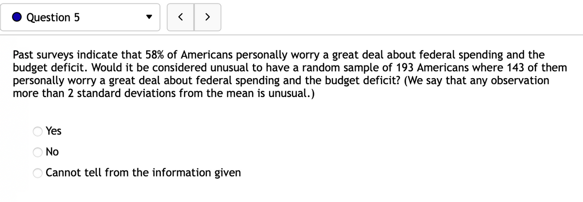 Question 5
>
Past surveys indicate that 58% of Americans personally worry a great deal about federal spending and the
budget deficit. Would it be considered unusual to have a random sample of 193 Americans where 143 of them
personally worry a great deal about federal spending and the budget deficit? (We say that any observation
more than 2 standard deviations from the mean is unusual.)
оо
Yes
No
Cannot tell from the information given