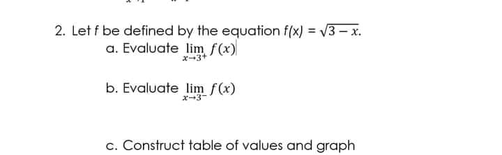 2. Let f be defined by the equation f(x) = V3 – x.
a. Evaluate lim f(x)
ズー3+
b. Evaluate lim f(x)
オ→3-
c. Construct table of values and graph
