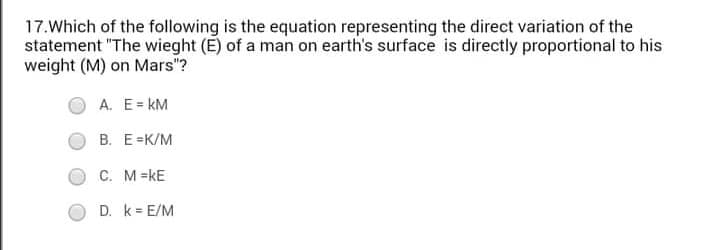 17.Which of the following is the equation representing the direct variation of the
statement "The wieght (E) of a man on earth's surface is directly proportional to his
weight (M) on Mars"?
A. E= kM
В. Е -К/М
C. M=kE
D. k = E/M
