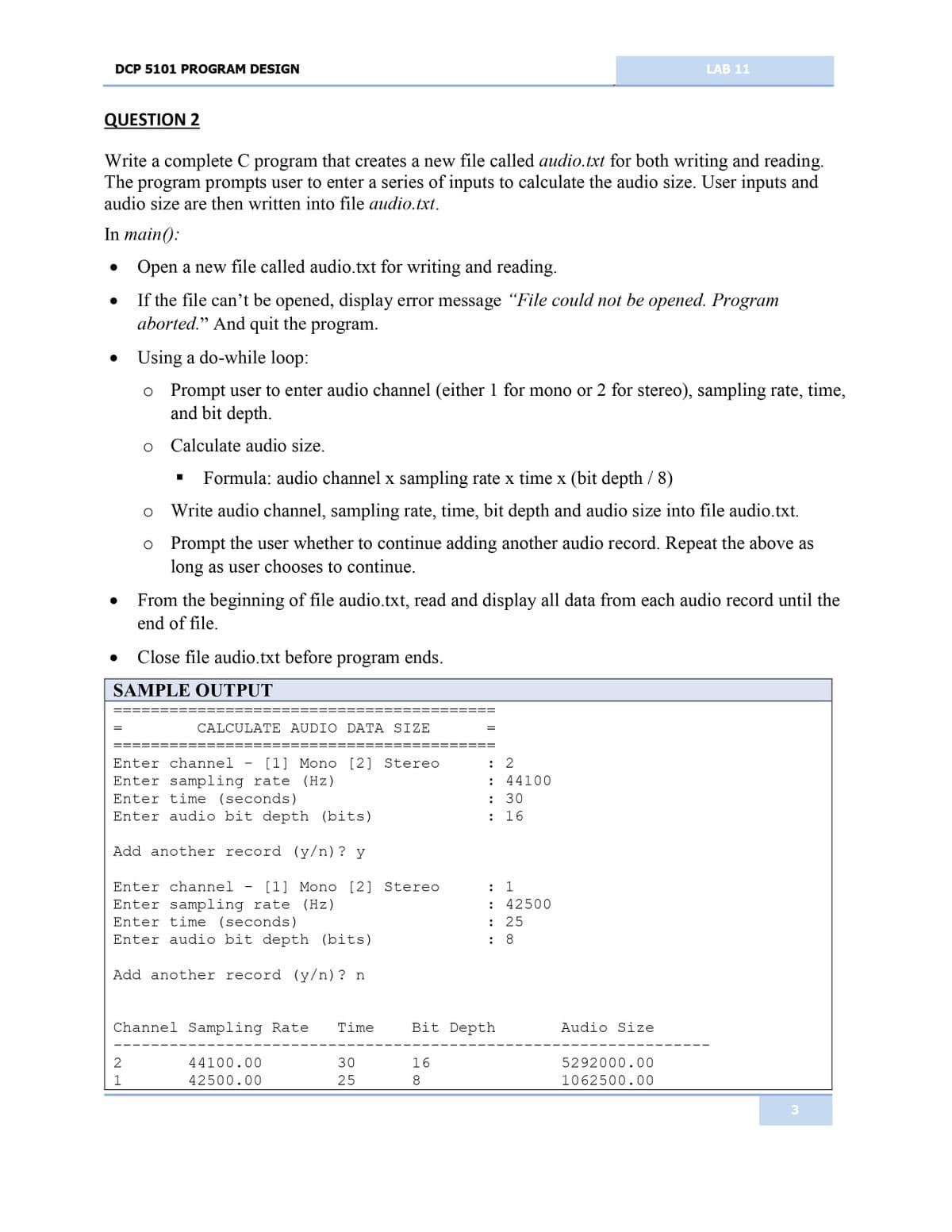 DCP 5101 PROGRAM DESIGN
QUESTION 2
Write a complete C program that creates a new file called audio.txt for both writing and reading.
The program prompts user to enter a series of inputs to calculate the audio size. User inputs and
audio size are then written into file audio.txt.
In main():
Open a new file called audio.txt for writing and reading.
If the file can't be opened, display error message "File could not be opened. Program
aborted." And quit the program.
Using a do-while loop:
o Prompt user to enter audio channel (either 1 for mono or 2 for stereo), sampling rate, time,
and bit depth.
o Calculate audio size.
●
●
●
O
O
====
From the beginning of file audio.txt, read and display all data from each audio record until the
end of file.
Close file audio.txt before program ends.
SAMPLE OUTPUT
2
1
■
Formula: audio channel x sampling rate x time x (bit depth / 8)
Write audio channel, sampling rate, time, bit depth and audio size into file audio.txt.
Prompt the user whether to continue adding another audio record. Repeat the above as
long as user chooses to continue.
CALCULATE AUDIO DATA SIZE
Enter channel - [1] Mono [2] Stereo
Enter sampling rate (Hz)
Enter time (seconds)
Enter audio bit depth (bits)
Add another record (y/n)? y
Enter channel - [1] Mono [2] Stereo
Enter sampling rate (Hz)
Enter time (seconds)
Enter audio bit depth (bits)
Add another record (y/n)? n
Channel Sampling Rate Time
44100.00
42500.00
30
25
=
16
8
: 2
: 44100
: 30
: 16
: 1
: 42500
: 25
: 8
Bit Depth
LAB 11
Audio Size
5292000.00
1062500.00