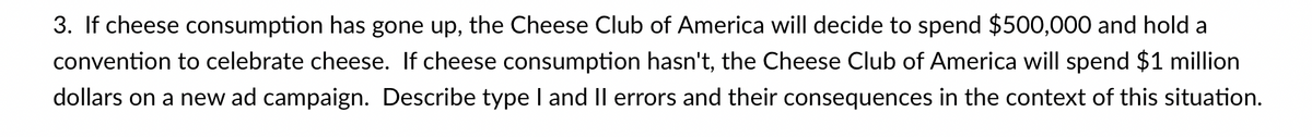 3. If cheese consumption has gone up, the Cheese Club of America will decide to spend $500,000 and hold a
convention to celebrate cheese. If cheese consumption hasn't, the Cheese Club of America will spend $1 million
dollars on a new ad campaign. Describe type I and II errors and their consequences in the context of this situation.