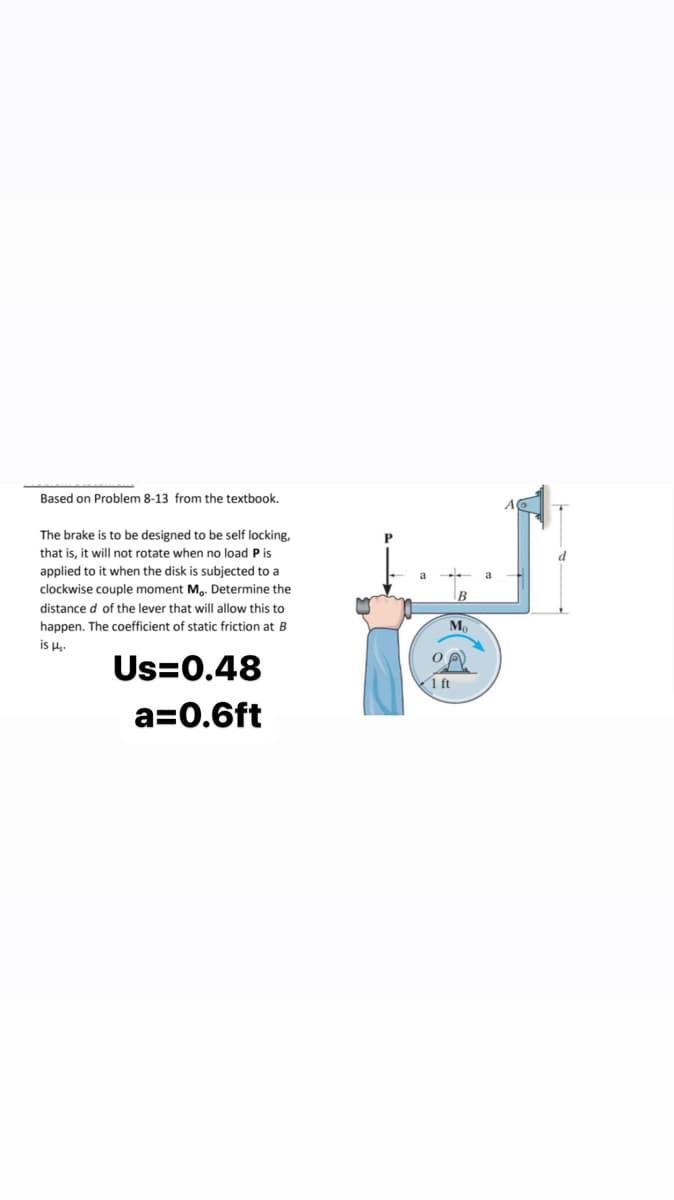 Based on Problem 8-13 from the textbook.
The brake is to be designed to be self locking,
that is, it will not rotate when no load P is
applied to it when the disk is subjected to a
clockwise couple moment Mo. Determine the
distance d of the lever that will allow this to
happen. The coefficient of static friction at B
is H₂-
Us=0.48
a=0.6ft
P
a
Mo
1 ft