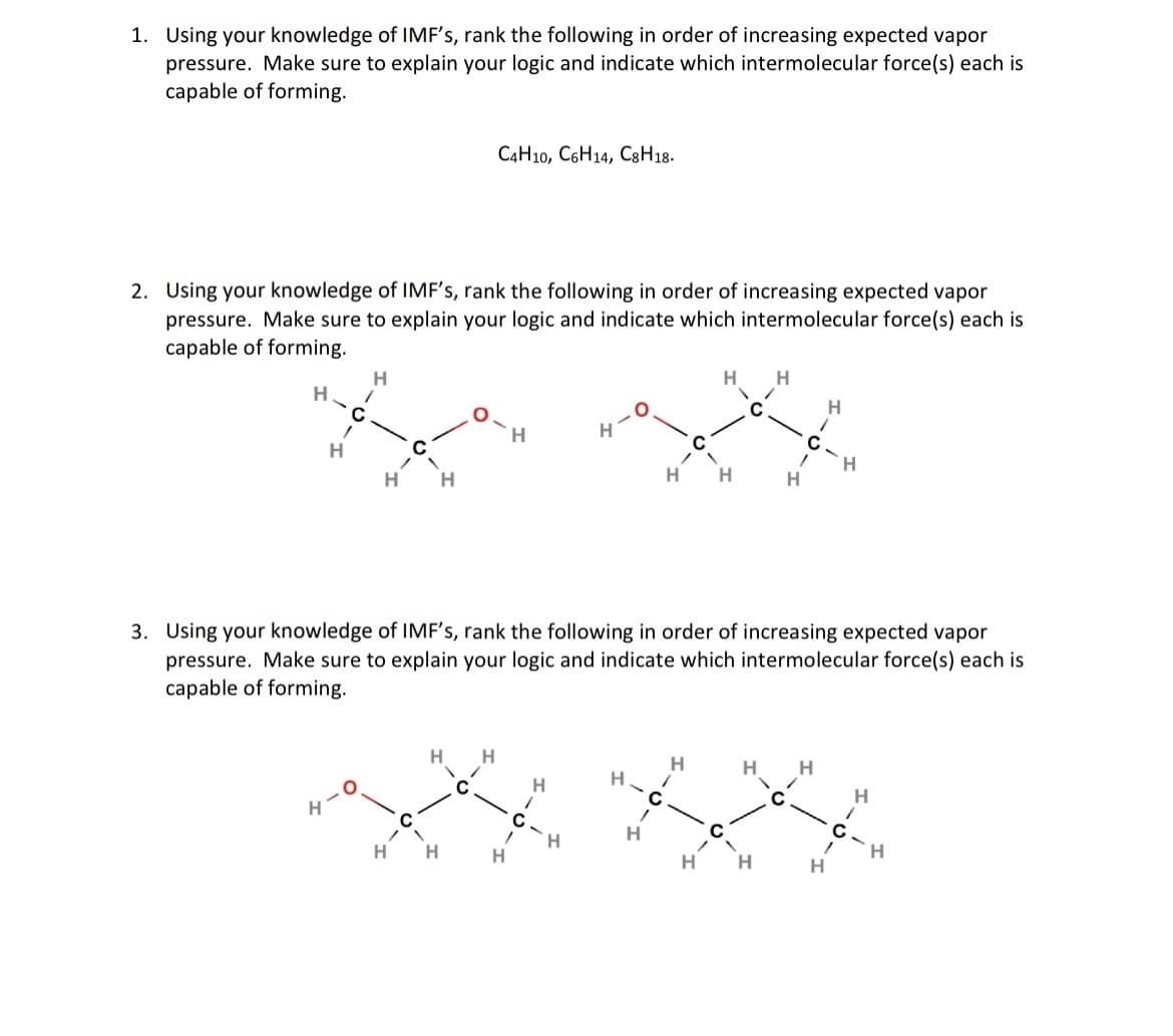 1. Using your knowledge of IMF's, rank the following in order of increasing expected vapor
pressure. Make sure to explain your logic and indicate which intermolecular force(s) each is
capable of forming.
2. Using your knowledge of IMF's, rank the following in order of increasing expected vapor
pressure. Make sure to explain your logic and indicate which intermolecular force(s) each is
capable of forming.
H
H
H
H
C4H10, C6H14, C8H18.
H
H H
H
H
H
3. Using your knowledge of IMF's, rank the following in order of increasing expected vapor
pressure. Make sure to explain your logic and indicate which intermolecular force(s) each is
capable of forming.
.O
H
H
H H
H
H
H
H
H
H
C
/
с
H
H
H
H
-
H
-
H