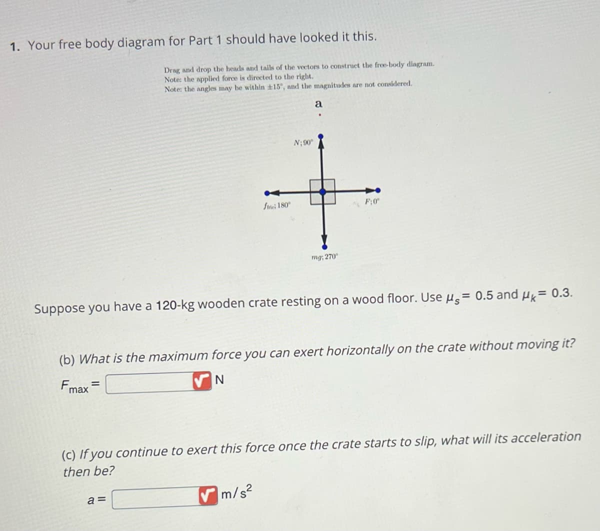 1. Your free body diagram for Part 1 should have looked it this.
Drag and drop the heads and tails of the vectors to construct the free-body diagram.
Note: the applied force directed to the right.
Note: the angles may be within +15°, and the magnitudes are not considered.
frie; 180°
a =
N: 90°
a
m/s²
mg; 270°
Suppose you have a 120-kg wooden crate resting on a wood floor. Use μ = 0.5 and μ = 0.3.
F:0º
(b) What is the maximum force you can exert horizontally on the crate without moving it?
Fmax
N
(c) If you continue to exert this force once the crate starts to slip, what will its acceleration
then be?