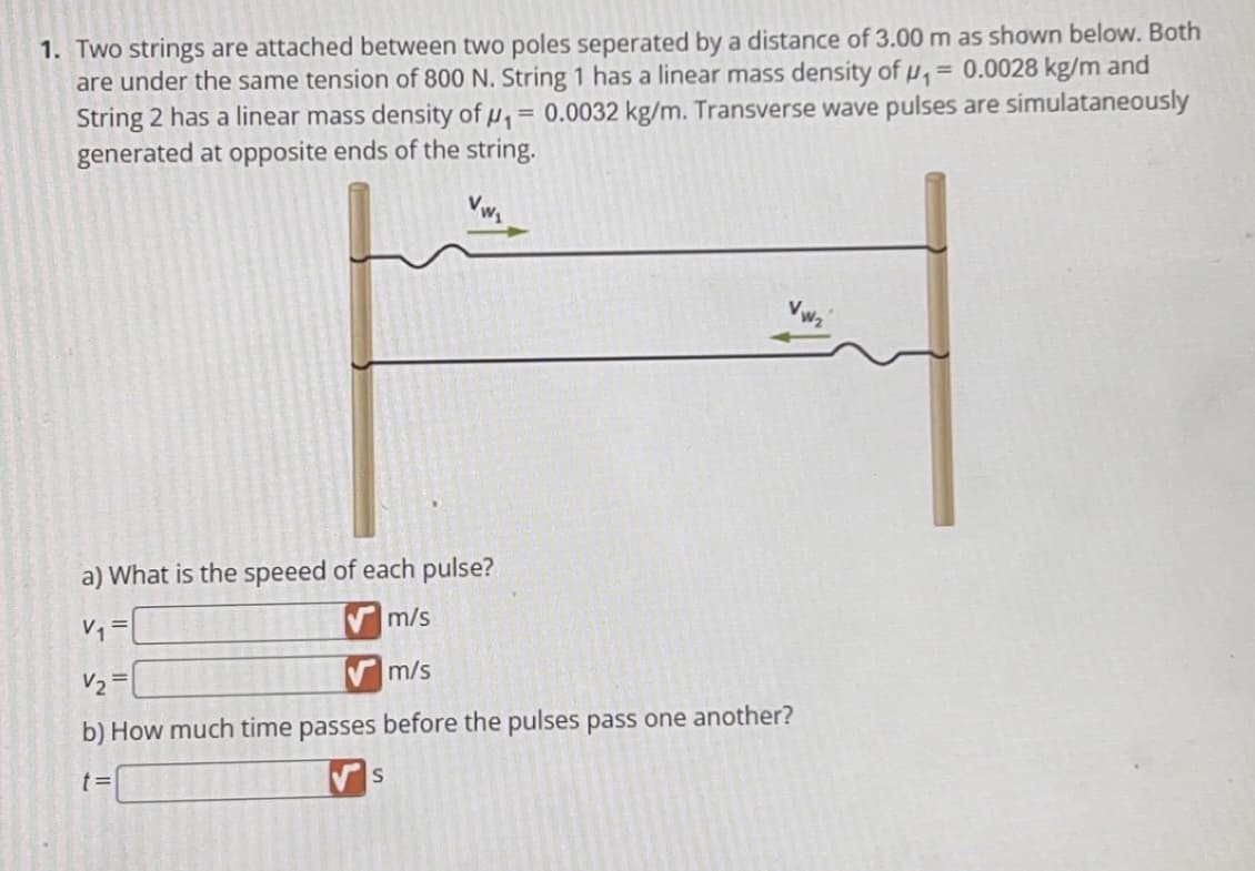 1. Two strings are attached between two poles seperated by a distance of 3.00 m as shown below. Both
are under the same tension of 800 N. String 1 has a linear mass density of ₁ = 0.0028 kg/m and
String 2 has a linear mass density of ₁ = 0.0032 kg/m. Transverse wave pulses are simulataneously
generated at opposite ends of the string.
a) What is the speeed of each pulse?
m/s
V₁
V₂=
m/s
b) How much time passes before the pulses pass one another?
t=
S